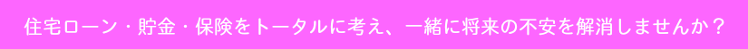 住宅ローン・貯金・保険をトータルに考え、一緒に将来の不安を解消しませんか?